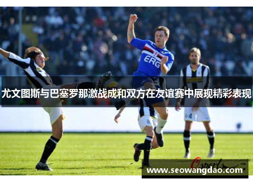 尤文图斯与巴塞罗那激战成和双方在友谊赛中展现精彩表现