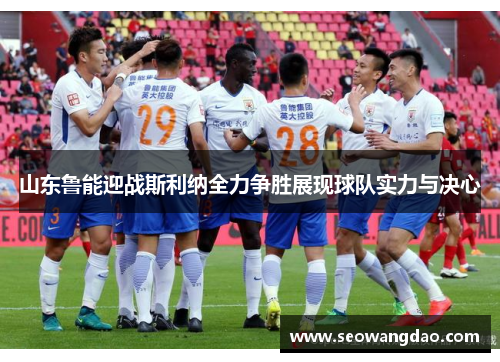 山东鲁能迎战斯利纳全力争胜展现球队实力与决心