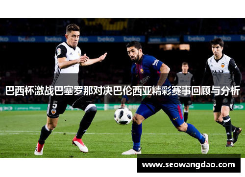 巴西杯激战巴塞罗那对决巴伦西亚精彩赛事回顾与分析