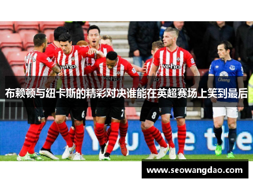 布赖顿与纽卡斯的精彩对决谁能在英超赛场上笑到最后