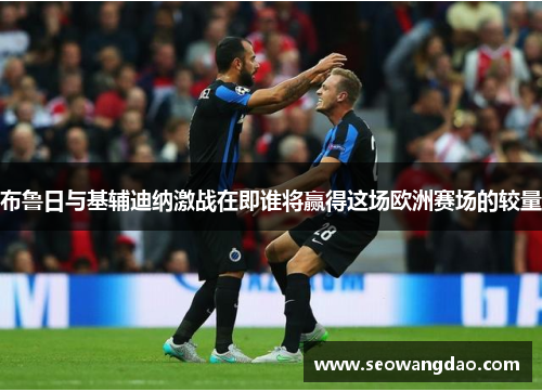 布鲁日与基辅迪纳激战在即谁将赢得这场欧洲赛场的较量 布鲁日与基辅迪纳激战在即谁将赢得这场欧洲赛场的较量