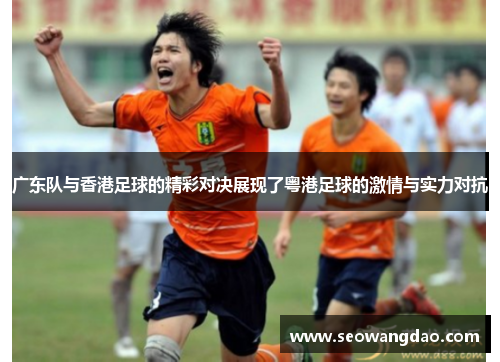 广东队与香港足球的精彩对决展现了粤港足球的激情与实力对抗