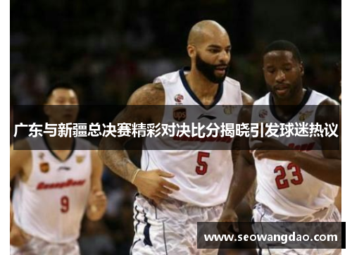 广东与新疆总决赛精彩对决比分揭晓引发球迷热议