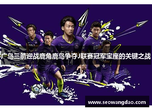 广岛三箭迎战鹿角鹿岛争夺J联赛冠军宝座的关键之战