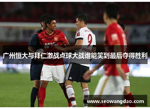 广州恒大与拜仁激战点球大战谁能笑到最后夺得胜利 广州恒大与拜仁激战点球大战谁能笑到最后夺得胜利