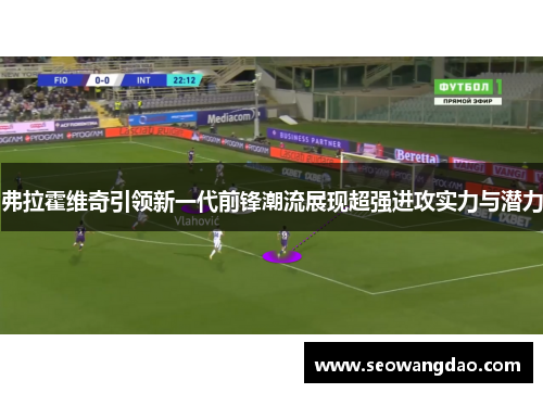 弗拉霍维奇引领新一代前锋潮流展现超强进攻实力与潜力