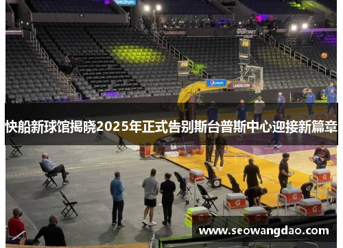 快船新球馆揭晓2025年正式告别斯台普斯中心迎接新篇章