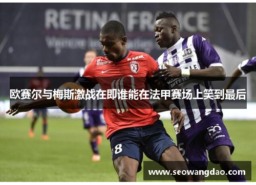 欧赛尔与梅斯激战在即谁能在法甲赛场上笑到最后